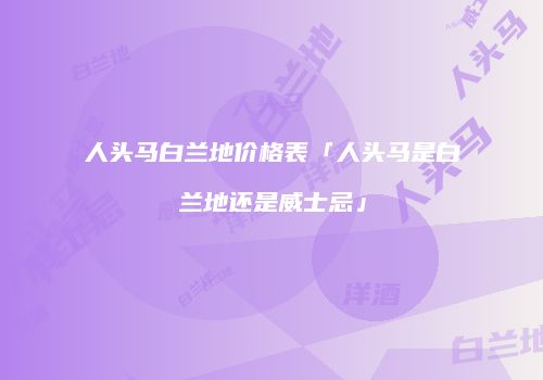 人头马白兰地价格表「人头马是白兰地还是威士忌」