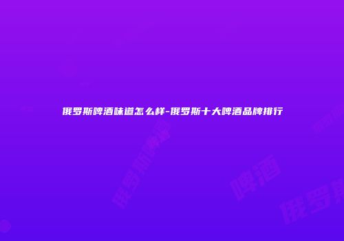 俄罗斯啤酒味道怎么样-俄罗斯十大啤酒品牌排行
