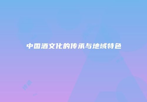 中国酒文化的传承与地域特色