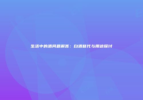 生活中的酒问题解答：白酒替代与用途探讨