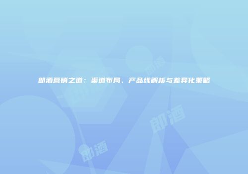郎酒营销之道：渠道布局、产品线解析与差异化策略