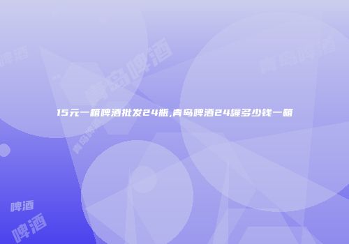 15元一箱啤酒批发24瓶,青岛啤酒24罐多少钱一箱