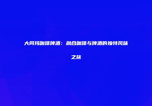 大同玛咖啡啤酒：融合咖啡与啤酒的独特风味之旅