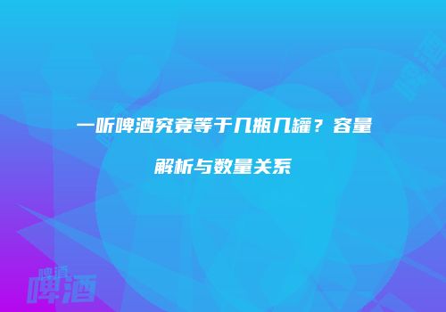 一听啤酒究竟等于几瓶几罐？容量解析与数量关系