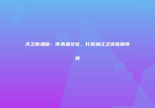 天之衡酒业：传承酒文化，打造湘江之滨佳酿传奇