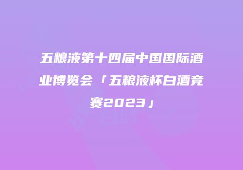五粮液第十四届中国国际酒业博览会「五粮液杯白酒竞赛2023」