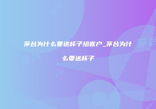 茅台为什么要送杯子给客户_茅台为什么要送杯子