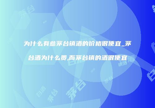 为什么有些茅台镇酒的价格很便宜_茅台酒为什么贵,而茅台镇的酒很便宜