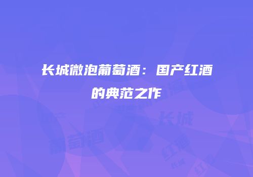 长城微泡葡萄酒：国产红酒的典范之作