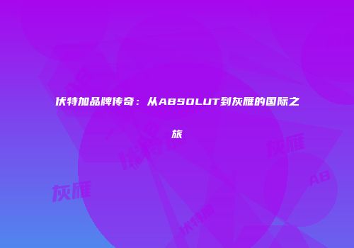 伏特加品牌传奇：从ABSOLUT到灰雁的国际之旅