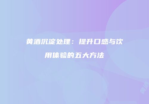 黄酒沉淀处理：提升口感与饮用体验的五大方法
