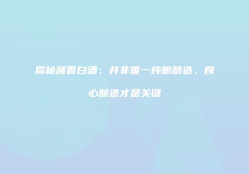 揭秘酱香白酒：并非唯一纯粮酿造，良心酿造才是关键