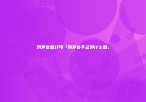 喝茅台酒好吗「喝茅台不如喝什么酒」