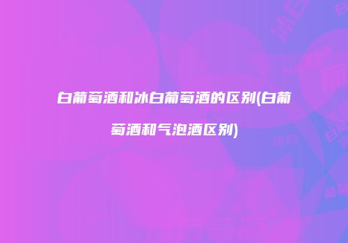 白葡萄酒和冰白葡萄酒的区别(白葡萄酒和气泡酒区别)