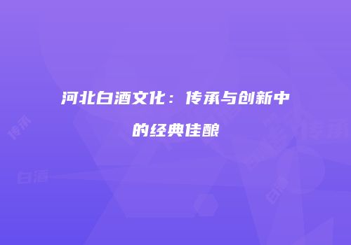 河北白酒文化：传承与创新中的经典佳酿