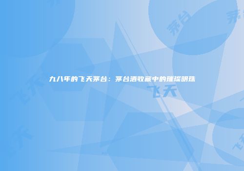 九八年的飞天茅台：茅台酒收藏中的璀璨明珠