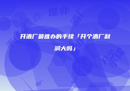 开酒厂最难办的手续「开个酒厂利润大吗」