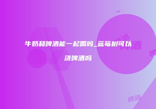 牛奶和啤酒能一起喝吗_蓝莓树可以浇啤酒吗