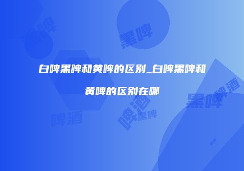 白啤黑啤和黄啤的区别_白啤黑啤和黄啤的区别在哪