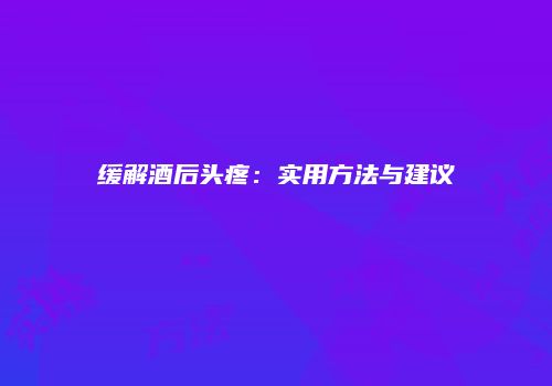 缓解酒后头疼：实用方法与建议