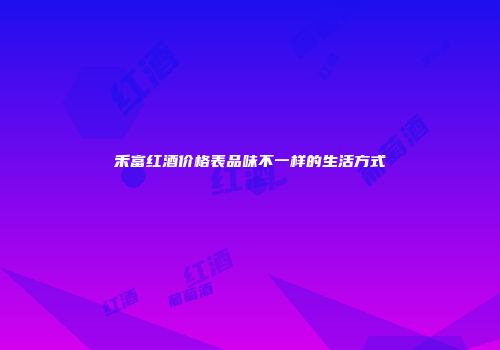 禾富红酒价格表品味不一样的生活方式