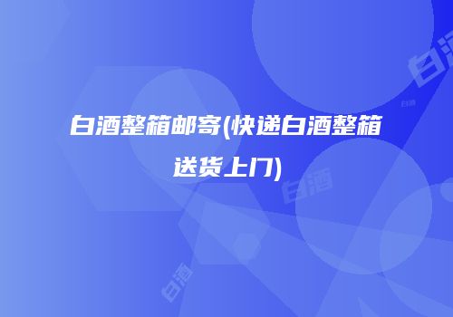 白酒整箱邮寄(快递白酒整箱送货上门)
