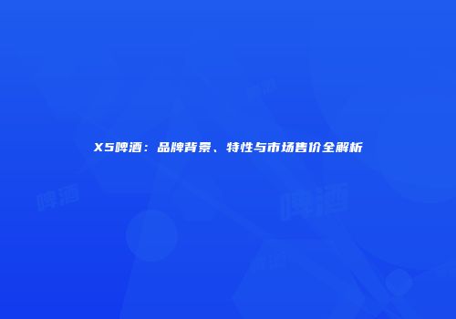 X5啤酒：品牌背景、特性与市场售价全解析