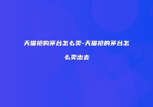 天猫抢购茅台怎么卖-天猫抢的茅台怎么卖出去