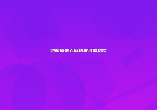 仰韶酒魅力解析与选购指南