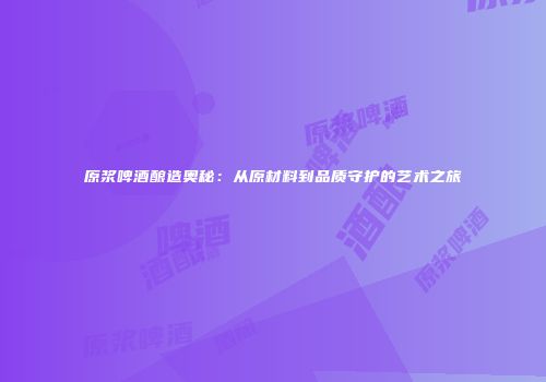 原浆啤酒酿造奥秘：从原材料到品质守护的艺术之旅