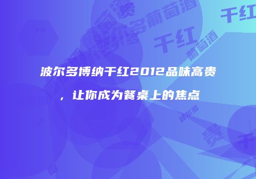 波尔多博纳干红2012品味高贵，让你成为餐桌上的焦点