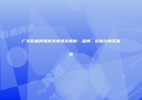 广东百威啤酒批发市场全解析：品牌、价格与购买指南