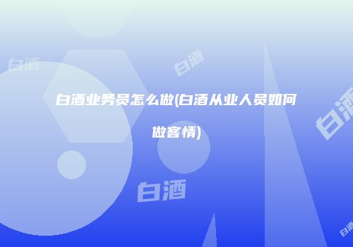 白酒业务员怎么做(白酒从业人员如何做客情)