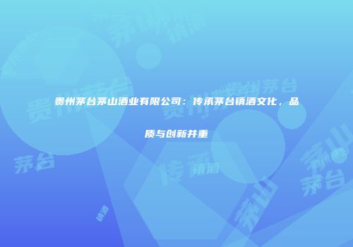 贵州茅台茅山酒业有限公司：传承茅台镇酒文化，品质与创新并重