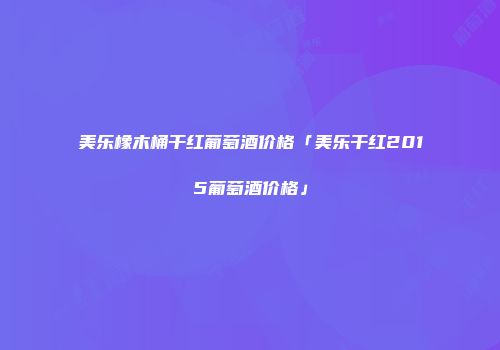 美乐橡木桶干红葡萄酒价格「美乐干红2015葡萄酒价格」