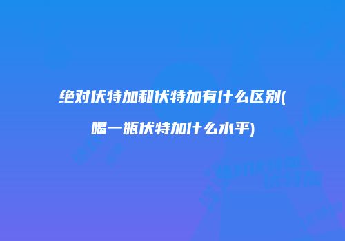 绝对伏特加和伏特加有什么区别(喝一瓶伏特加什么水平)
