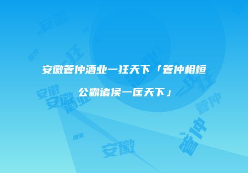 安徽管仲酒业一狂天下「管仲相桓公霸诸侯一匡天下」