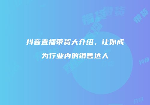 抖音直播带货大介绍，让你成为行业内的销售达人