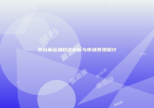 茅台葡萄酒档次解析与市场表现探讨