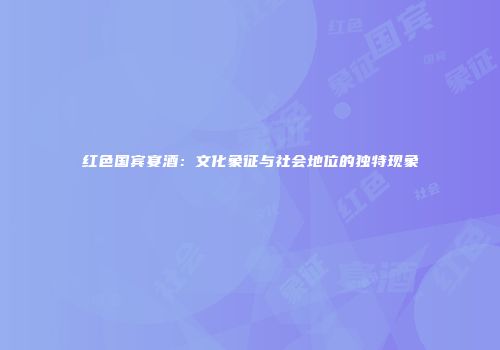 红色国宾宴酒：文化象征与社会地位的独特现象