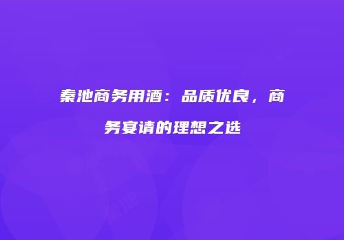 秦池商务用酒：品质优良，商务宴请的理想之选