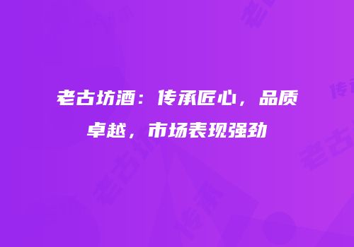 老古坊酒：传承匠心，品质卓越，市场表现强劲