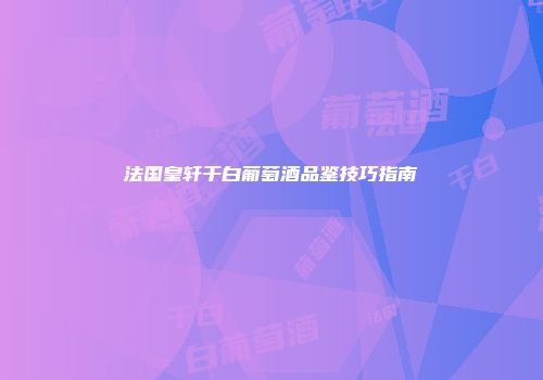 法国皇轩干白葡萄酒品鉴技巧指南
