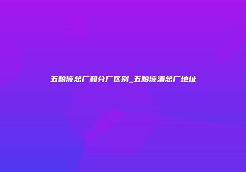 五粮液总厂和分厂区别_五粮液酒总厂地址