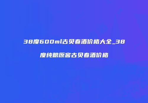 38度600ml古贝春酒价格大全_38度纯粮原窖古贝春酒价格