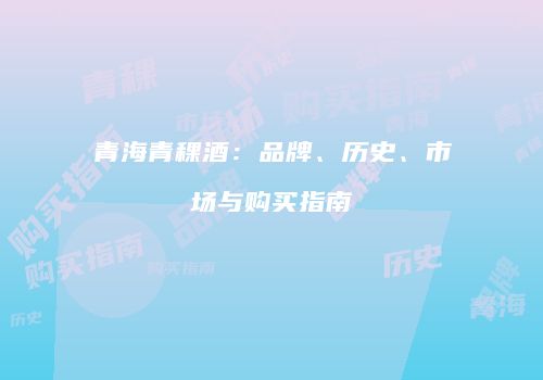 青海青稞酒：品牌、历史、市场与购买指南