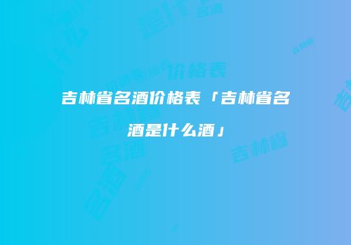 吉林省名酒价格表「吉林省名酒是什么酒」