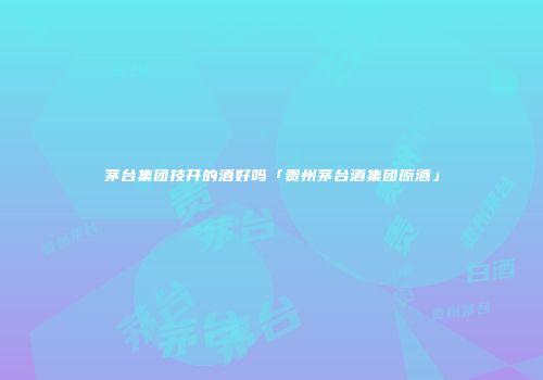 茅台集团技开的酒好吗「贵州茅台酒集团原酒」