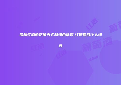 品味红酒的正确方式和场合选择,红酒适合什么场合