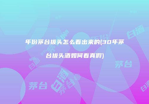 年份茅台拔头怎么看出来的(30年茅台拔头酒如何看真假)